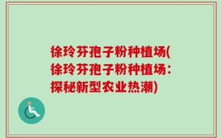 徐玲芬孢子粉种植场(徐玲芬孢子粉种植场：探秘新型农业热潮)