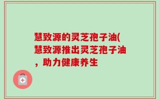 慧致源的灵芝孢子油(慧致源推出灵芝孢子油，助力健康养生