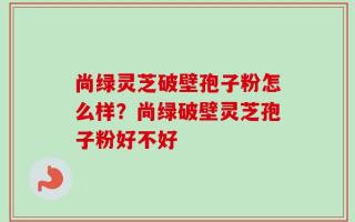 尚绿灵芝破壁孢子粉怎么样？尚绿破壁灵芝孢子粉好不好