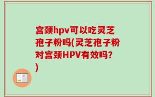 宫颈hpv可以吃灵芝孢子粉吗(灵芝孢子粉对宫颈HPV有效吗？)