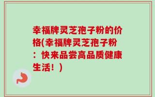 幸福牌灵芝孢子粉的价格(幸福牌灵芝孢子粉：快来品尝高品质健康生活！)