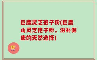 巨鹿灵芝孢子粉(巨鹿山灵芝孢子粉，滋补健康的天然选择)