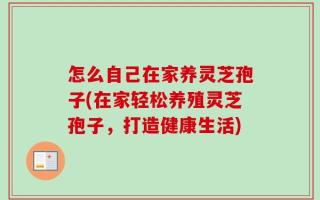 怎么自己在家养灵芝孢子(在家轻松养殖灵芝孢子，打造健康生活)