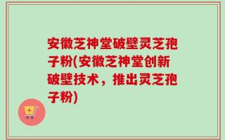 安徽芝神堂破壁灵芝孢子粉(安徽芝神堂创新破壁技术，推出灵芝孢子粉)