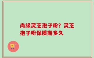 尚缘灵芝孢子粉？灵芝孢子粉保质期多久
