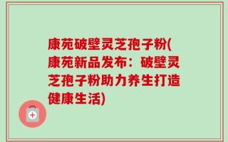 康苑破壁灵芝孢子粉(康苑新品发布：破壁灵芝孢子粉助力养生打造健康生活)