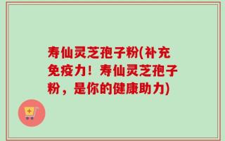 寿仙灵芝孢子粉(补充免疫力！寿仙灵芝孢子粉，是你的健康助力)