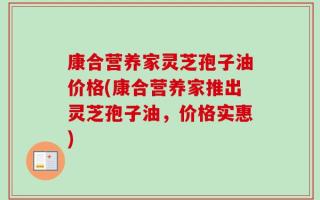 康合营养家灵芝孢子油价格(康合营养家推出灵芝孢子油，价格实惠)