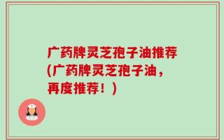 广药牌灵芝孢子油推荐(广药牌灵芝孢子油，再度推荐！)