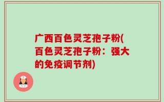 广西百色灵芝孢子粉(百色灵芝孢子粉：强大的免疫调节剂)