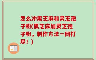 怎么冲黑芝麻和灵芝孢子粉(黑芝麻加灵芝孢子粉，制作方法一网打尽！)