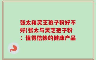 张太和灵芝孢子粉好不好(张太与灵芝孢子粉：值得信赖的健康产品