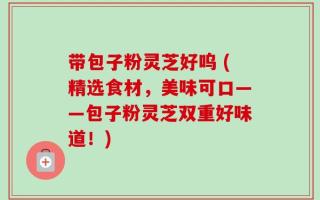 带包子粉灵芝好呜 (精选食材，美味可口——包子粉灵芝双重好味道！)