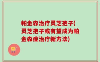帕金森治疗灵芝孢子(灵芝孢子或有望成为帕金森症治疗新方法)