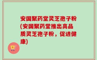 安国聚药堂灵芝孢子粉(安国聚药堂推出高品质灵芝孢子粉，促进健康)