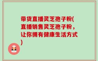 带货直播灵芝孢子粉(直播销售灵芝孢子粉，让你拥有健康生活方式)