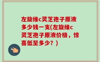 左旋维c灵芝孢子原液多少钱一支(左旋维c灵芝孢子原液价格，惊喜低至多少？)