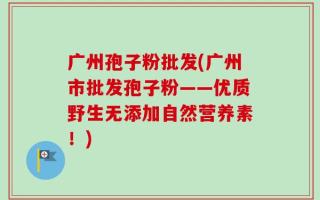 广州孢子粉批发(广州市批发孢子粉——优质野生无添加自然营养素！)