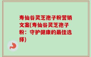 寿仙谷灵芝孢子粉营销文案(寿仙谷灵芝孢子粉：守护健康的最佳选择)