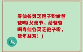寿仙谷灵芝孢子粉给爸爸喝(父亲节，给爸爸喝寿仙谷灵芝孢子粉，延年益寿！)