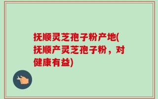 抚顺灵芝孢子粉产地(抚顺产灵芝孢子粉，对健康有益)
