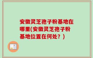 安徽灵芝孢子粉基地在哪里(安徽灵芝孢子粉基地位置在何处？)