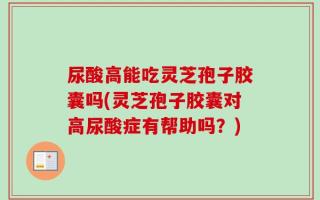 尿酸高能吃灵芝孢子胶囊吗(灵芝孢子胶囊对高尿酸症有帮助吗？)