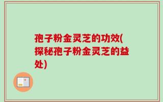 孢子粉金灵芝的功效(探秘孢子粉金灵芝的益处)