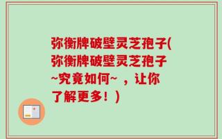 弥衡牌破壁灵芝孢子(弥衡牌破壁灵芝孢子 ~究竟如何~ ，让你了解更多！)