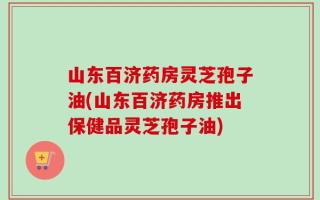 山东百济药房灵芝孢子油(山东百济药房推出保健品灵芝孢子油)