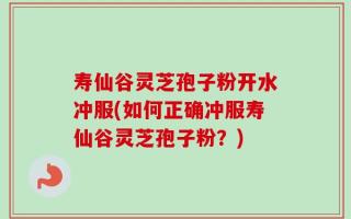 寿仙谷灵芝孢子粉开水冲服(如何正确冲服寿仙谷灵芝孢子粉？)