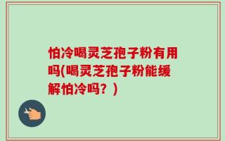 怕冷喝灵芝孢子粉有用吗(喝灵芝孢子粉能缓解怕冷吗？)