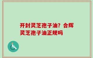 开封灵芝孢子油？合辉灵芝孢子油正规吗