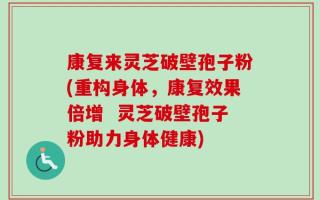 康复来灵芝破壁孢子粉(重构身体，康复效果倍增  灵芝破壁孢子粉助力身体健康)