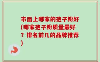 市面上哪家的孢子粉好(哪家孢子粉质量最好？排名前几的品牌推荐)
