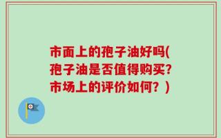 市面上的孢子油好吗(孢子油是否值得购买？市场上的评价如何？)