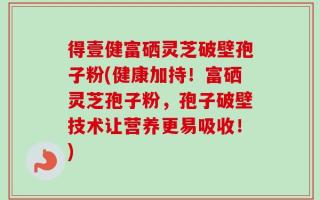 得壹健富硒灵芝破壁孢子粉(健康加持！富硒灵芝孢子粉，孢子破壁技术让营养更易吸收！)
