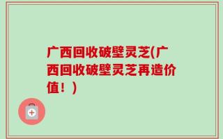 广西回收破壁灵芝(广西回收破壁灵芝再造价值！)