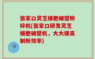 张家口灵芝细胞破壁粉碎机(张家口研发灵芝细胞破壁机，大大提高制粉效率)