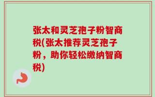 张太和灵芝孢子粉智商税(张太推荐灵芝孢子粉，助你轻松缴纳智商税)