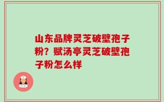 山东品牌灵芝破壁孢子粉？赋汤亭灵芝破壁孢子粉怎么样