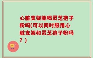 心脏支架能喝灵芝孢子粉吗(可以同时服用心脏支架和灵芝孢子粉吗？)