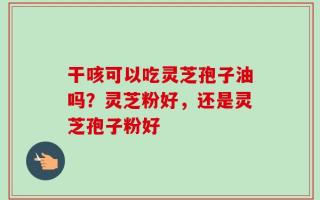 干咳可以吃灵芝孢子油吗？灵芝粉好，还是灵芝孢子粉好