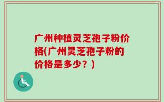 广州种植灵芝孢子粉价格(广州灵芝孢子粉的价格是多少？)