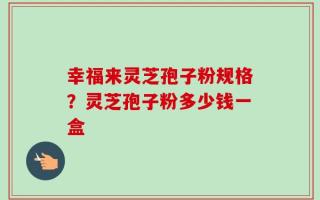 幸福来灵芝孢子粉规格？灵芝孢子粉多少钱一盒
