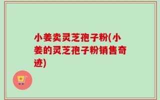 小姜卖灵芝孢子粉(小姜的灵芝孢子粉销售奇迹)