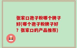 张家口孢子粉哪个牌子好(哪个孢子粉牌子好？张家口的产品推荐)