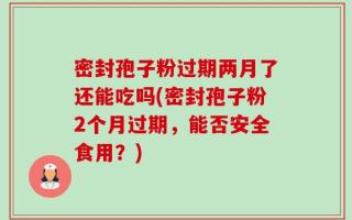 密封孢子粉过期两月了还能吃吗(密封孢子粉2个月过期，能否安全食用？)
