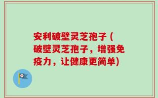 安利破壁灵芝孢子 (破壁灵芝孢子，增强免疫力，让健康更简单)