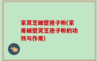 家灵芝破壁孢子粉(家用破壁灵芝孢子粉的功效与作用)